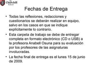 Fechas de Entrega Todas las reflexiones, redacciones y cuestionarios se deberán realizar en equipo, salvo en los casos en que se indique explícitamente lo contrario. Esta carpeta de trabajo se debe de entregar completa en formato electrónico (CD o USB) a la profesora Anabell Osuna para su evaluación por los profesores de las asignaturas involucradas. La fecha final de entrega es el lunes 15 de junio de 2009. 