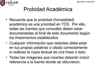 Probidad Académica Recuerda que la probidad (honestidad) académica es una prioridad en TCS.  Por ello, todas las fuentes que consultes deben estar documentadas al final de este documento según los lineamientos establecidos.  Cualquier información que redactes debe estar en tus propias palabras o citada correctamente si realizas la copia textual de una frase o dato. Todas las imágenes que insertes deberán incluir referencia a la fuente donde se obtuvieron. Aprender a Aprender 
