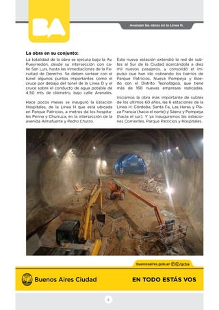 EN TODO ESTÁS VOS
Avanzan las obras en la Línea H.
2
La obra en su conjunto:
La totalidad de la obra se ejecuta bajo la Av.
Pueyrredón, desde su intersección con ca-
lle San Luis, hasta las inmediaciones de la Fa-
cultad de Derecho. Se deben sortear con el
túnel algunos puntos importantes como el
cruce por debajo del túnel de la Línea D y el
cruce sobre el conducto de agua potable de
4,50 mts de diámetro, bajo calle Arenales.
Hace pocos meses se inauguró la Estación
Hospitales, de la Línea H que está ubicada
en Parque Patricios, a metros de los hospita-
les Penna y Churruca, en la intersección de la
avenida Almafuerte y Pedro Chutro.
Esta nueva estación extendió la red de sub-
tes al Sur de la Ciudad acercándola a diez
mil nuevos pasajeros, y consolidó el im-
pulso que han ido cobrando los barrios de
Parque Patricios, Nueva Pompeya y Boe-
do con el Distrito Tecnológico, que tiene
más de 160 nuevas empresas radicadas.
Iniciamos la obra más importante de subtes
de los últimos 60 años, las 6 estaciones de la
Línea H: Córdoba, Santa Fe, Las Heras y Pla-
za Francia (hacia el norte) y Sáenz y Pompeya
(hacia el sur). Y ya inauguramos las estacio-
nes Corrientes, Parque Patricios y Hospitales.
 