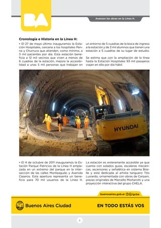 EN TODO ESTÁS VOS
Avanzan las obras en la Línea H.
3
Cronología e Historia en la Línea H:
• El 27 de mayo último inauguramos la Esta-
ción Hospitales, cercana a los hospitales Pen-
na y Churruca que atienden, como mínimo, a
3 mil pacientes por día. Esta estación bene-
ficia a 12 mil vecinos que viven a menos de
6 cuadras de la estación, mejora la accesibi-
lidad a unas 5 mil personas que trabajan en
un entorno de 5 cuadras de la boca de ingreso
a la estación y de 3 mil alumnos que tienen una
estación a 5 cuadras de su lugar de estudio.
Se estima que con la ampliación de la línea
hasta la Estación Hospitales 93 mil pasajeros
viajan en ella por día hábil.
• El 4 de octubre de 2011 inauguramos la Es-
tación Parque Patricios de la Línea H empla-
zada en un extremo del parque en la inter-
sección de las calles Monteagudo y Avenida
Caseros. Esta apertura representa un bene-
ficio para 70 mil usuarios de la Línea H.
La estación es enteramente accesible ya que
cuenta con solados guías, escaleras mecáni-
cas, ascensores y señalética en sistema Brai-
lle y está dedicada al artista tanguero Tito
Lusiardo, ornamentada con obras de Carpani,
piezas originales de Marcello Mortarotti y una
proyección interactiva del grupo CHELA.
 