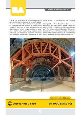 EN TODO ESTÁS VOS
Avanzan las obras en la Línea H.
4
• El 6 de diciembre de 2010 inauguramos
la Estación Corrientes de la Línea H ubica-
da en el barrio de Once. La estación, que tie-
ne combinación con la Línea B, aportó 5 mil
pasajeros diarios a la línea aumentando así
sus pasajeros en un 90 por ciento. La esta-
ción cuenta con ingresos y egresos para
personas con movilidad reducida, ascenso-
res, escaleras mecánicas, señaletica en sis-
tema Braille y demarcación de solados.
La Legislatura de la Ciudad de Buenos Aires
estableció a la traza de la Línea H como “Pa-
seo Turístico - Cultural Subterráneo del Tan-
go”. Por este motivo, la Estación Corrientes
cuenta con una estética particular y un desa-
rrollo temático en homenaje al compositor y
figura del tango, Enrique Santos Discépolo.
 