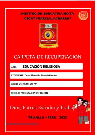 CARPETA DE RECUPERACIÓN 2021/ EDUCACIÓN RELIGIOSA / 5TO.
CECAT.
“MARCIAL ACHARÁN”
A
INSTITUCIÓN EDUCATIVA MIXTA
CECAT “MARCIAL ACHARAN”
CARPETA DE RECUPERACIÓN
Dios, Patria, Estudio yTrabajo
TRUJILLO – PERÚ 2022
ESTIMADO(A) ESTUDIANTE:
ÁREA EDUCACIÓN RELIGIOSA
ESTUDIANTE: Carlos Alexander DionicioHuaman
GRADO Y SECCIÓN: 5TO “A”
FECHA DE PRESENTACIÓN:29/03/2022
 