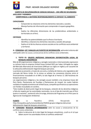 PROF. HEINER DELGADO ROMERO
CARPETA DE RECUPERACIÓN DE CIENCIAS SOCIALES – 2DO AÑO DE SECUNDARIA
APELLIDOS Y NOMBRES: __________________________________________________
COMPETENCIA 2: GESTIONA RESPONSABLEMENTE EL ESPACIO Y EL AMBIENTE
CAPACIDADES
- Comprende las relaciones entre los elementos naturales y sociales.
- Maneja fuentes de información para comprender el espacio geográfico.
PROPÓSITO
- Explica las diferentes dimensiones de las problemáticas ambientales o
territoriales en el Perú.
CRITERIOS
- Identifica las potencialidades que le ofrece el territorio.
- Identifica y relaciona los elementos naturales y sociales del paisaje.
- Explica el rol de los diversos actores sociales en los conflictos socio ambiental
y territorial.
A.- CONSIGNA: LEE Y ANALIZA LAS FUENTES DE INFORMACIÓN, aplicando la técnica del
subrayado sobre las causas y consecuencias de los conflictos socios ambientales.
1. TEXTO 01: GRUPOS INDÍGENAS DENUNCIAN DEFORESTACIÓN ILEGAL DE
BOSQUES AMAZÓNICOS
Más de 60 organizaciones indígenas y oenegés nacionales e internacionales expresaron
su rechazo hacia la empresa United Cacao Limited SEZC por haber infringido las reglas
del Mercado Alternativo de Inversiones (AIM por sus siglas en inglés) y ser causante de
la exhaustiva deforestación ilegal de bosques peruanos.
La protesta se presentó, a través de una carta, a la Bolsa de Valores y los reguladores del
mercado del Reino Unido. En la misiva se señalan las conexiones directas entre el
financiamiento recaudado en el AIM y la tala ilegal de al menos 11 100 hectáreas de
bosques peruanos.
Las organizaciones indígenas y las oenegés acusan también a las empresas Cacao del
Perú Norte, Plantaciones de Pucallpa y Plantaciones de Ucayali, las cuales habrían
recibido el respaldo económico de United Cacao, compañía que financia sus operaciones
con fondos recaudados en Londres.
“Este modelo de destrucción ilegal de los bosques, violación de los derechos indígenas
y falta de respeto por las autoridades nacionales, no es el tipo de inversión que el Perú
quiere ni necesita”, sentenció Julia Urrunaga, directora de Programas en el Perú para la
Agencia de Investigación Ambiental.
FUENTE: La República. (2016). Recuperado de
http://larepublica.pe/turismo/ambiente/764916-grupos-indigenas-denuncian
deforestación-ilegal-de-bosques-amazónicos.
B.- CONSIGNA: RESUELVE INTERROGANTES sobre las causas y consecuencias de los
conflictos socios ambientales.
1. Sobre la denuncia de la tala ilegal de bosques amazónicos, ¿cuál es el rol que
deben asumir las autoridades frente al conflicto ambiental?
 