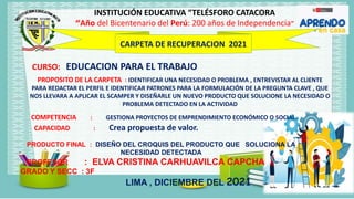 INSTITUCIÓN EDUCATIVA “TELÉSFORO CATACORA
“Año del Bicentenario del Perú: 200 años de Independencia"
CARPETA DE RECUPERACION 2021
CURSO: EDUCACION PARA EL TRABAJO
COMPETENCIA : GESTIONA PROYECTOS DE EMPRENDIMIENTO ECONÓMICO O SOCIAL.
CAPACIDAD : Crea propuesta de valor.
PRODUCTO FINAL : DISEÑO DEL CROQUIS DEL PRODUCTO QUE SOLUCIONA LA
NECESIDAD DETECTADA
PROFESOR : ELVA CRISTINA CARHUAVILCA CAPCHA
GRADO Y SECC : 3F
LIMA , DICIEMBRE DEL 2021
PROPOSITO DE LA CARPETA : IDENTIFICAR UNA NECESIDAD O PROBLEMA , ENTREVISTAR AL CLIENTE
PARA REDACTAR EL PERFIL E IDENTIFICAR PATRONES PARA LA FORMULACIÓN DE LA PREGUNTA CLAVE , QUE
NOS LLEVARA A APLICAR EL SCAMPER Y DISEÑARLE UN NUEVO PRODUCTO QUE SOLUCIONE LA NECESIDAD O
PROBLEMA DETECTADO EN LA ACTIVIDAD
 