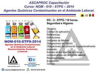DC - 3 - STPS / 10 horas.
Seguridad e Higiene.
Objetivo.
Campo de aplicación.
Referencias.
Definiciones.
Unidades de Medida.
Obligaciones del Patrón.
Obligaciones del personal ocupacionalmente
expuesto.
Estudio de los agentes químicos
contaminantes del ambiente laboral.
Reconocimiento.
Evaluación.
Control.
kaarescate@hotmail.com 044 55 32 03 86 48
NOM-010-STPS-2014
Agentes Químicos Contaminantes
en el Ambiente Laboral
Reconocimiento, Evaluación
y Control.
ASCAPROC Capacitación
Curso: NOM - 010 - STPS – 2014
Agentes Químicos Contaminantes en el Ambiente Laboral.
 