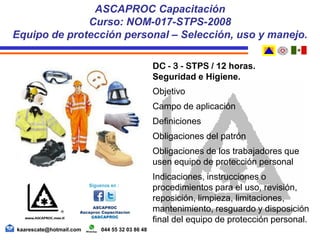 DC - 3 - STPS / 12 horas.
Seguridad e Higiene.
Objetivo
Campo de aplicación
Definiciones
Obligaciones del patrón
Obligaciones de los trabajadores que
usen equipo de protección personal
Indicaciones, instrucciones o
procedimientos para el uso, revisión,
reposición, limpieza, limitaciones,
mantenimiento, resguardo y disposición
final del equipo de protección personal.
ASCAPROC Capacitación
Curso: NOM-017-STPS-2008
Equipo de protección personal – Selección, uso y manejo.
kaarescate@hotmail.com 044 55 32 03 86 48
 
