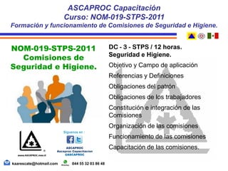 DC - 3 - STPS / 12 horas.
Seguridad e Higiene.
Objetivo y Campo de aplicación
Referencias y Definiciones
Obligaciones del patrón
Obligaciones de los trabajadores
Constitución e integración de las
Comisiones
Organización de las comisiones
Funcionamiento de las comisiones
Capacitación de las comisiones.
ASCAPROC Capacitación
Curso: NOM-019-STPS-2011
Formación y funcionamiento de Comisiones de Seguridad e Higiene.
kaarescate@hotmail.com 044 55 32 03 86 48
NOM-019-STPS-2011
Comisiones de
Seguridad e Higiene.
 
