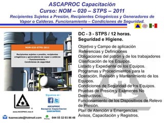 DC - 3 - STPS / 12 horas.
Seguridad e Higiene.
Objetivo y Campo de aplicación
Referencias y Definiciones
Obligaciones del patrón y de los trabajadores
Clasificación de los Equipos.
Listado y Expediente de los Equipos.
Programas y Procedimientos para la
Operación, Revisión y Mantenimiento de los
Equipos.
Condiciones de Seguridad de los Equipos.
Pruebas de Presión y Exámenes No
Destructivos.
Funcionamiento de los Dispositivos de Relevo
de Presión.
Plan de Atención a Emergencias.
Avisos, Capacitación y Registros.
ASCAPROC Capacitación
Curso: NOM – 020 – STPS – 2011
Recipientes Sujetos a Presión, Recipientes Criogénicos y Generadores de
Vapor o Calderas. Funcionamiento – Condiciones de Seguridad.
.
kaarescate@hotmail.com 044 55 32 03 86 48
 
