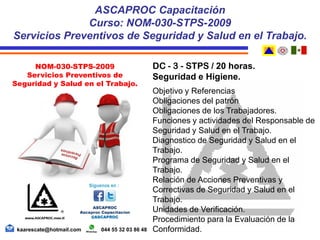 DC - 3 - STPS / 20 horas.
Seguridad e Higiene.
Objetivo y Referencias
Obligaciones del patrón
Obligaciones de los Trabajadores.
Funciones y actividades del Responsable de
Seguridad y Salud en el Trabajo.
Diagnostico de Seguridad y Salud en el
Trabajo.
Programa de Seguridad y Salud en el
Trabajo.
Relación de Acciones Preventivas y
Correctivas de Seguridad y Salud en el
Trabajo.
Unidades de Verificación.
Procedimiento para la Evaluación de la
Conformidad.
ASCAPROC Capacitación
Curso: NOM-030-STPS-2009
Servicios Preventivos de Seguridad y Salud en el Trabajo.
kaarescate@hotmail.com 044 55 32 03 86 48
NOM-030-STPS-2009
Servicios Preventivos de
Seguridad y Salud en el Trabajo.
 