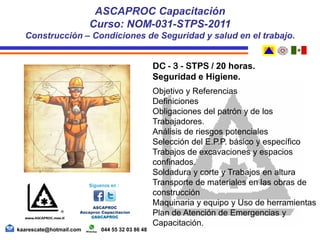 DC - 3 - STPS / 20 horas.
Seguridad e Higiene.
Objetivo y Referencias
Definiciones
Obligaciones del patrón y de los
Trabajadores.
Análisis de riesgos potenciales
Selección del E.P.P. básico y específico
Trabajos de excavaciones y espacios
confinados.
Soldadura y corte y Trabajos en altura
Transporte de materiales en las obras de
construcción
Maquinaria y equipo y Uso de herramientas
Plan de Atención de Emergencias y
Capacitación.
ASCAPROC Capacitación
Curso: NOM-031-STPS-2011
Construcción – Condiciones de Seguridad y salud en el trabajo.
kaarescate@hotmail.com 044 55 32 03 86 48
 