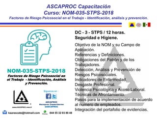 DC - 3 - STPS / 12 horas.
Seguridad e Higiene.
Objetivo de la NOM y su Campo de
Aplicación.
Referencias y Definiciones.
Obligaciones del Patrón y de los
Trabajadores.
Detección, Análisis y Prevención de
Riesgos Psicosociales.
Indicadores de Enfermedad.
Desgaste Profesional.
Violencia Psicológica y Acoso Laboral.
Técnicas de Afrontamiento.
Pasos para la implementación de acuerdo
al numero de empleados.
Integración del portafolio de evidencias.
ASCAPROC Capacitación
Curso: NOM-035-STPS-2018
Factores de Riesgo Psicosocial en el Trabajo - Identificación, análisis y prevención.
kaarescate@hotmail.com 044 55 32 03 86 48
NOM-035-STPS-2018
Factores de Riesgo Psicosocial en
el Trabajo - Identificación, Análisis
y Prevención.
 
