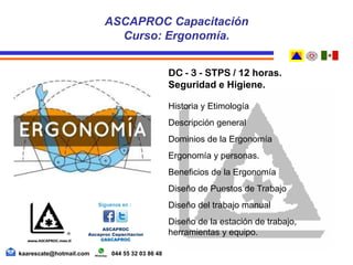 DC - 3 - STPS / 12 horas.
Seguridad e Higiene.
Historia y Etimología
Descripción general
Dominios de la Ergonomía
Ergonomía y personas.
Beneficios de la Ergonomía
Diseño de Puestos de Trabajo
Diseño del trabajo manual
Diseño de la estación de trabajo,
herramientas y equipo.
ASCAPROC Capacitación
Curso: Ergonomía.
kaarescate@hotmail.com 044 55 32 03 86 48
 