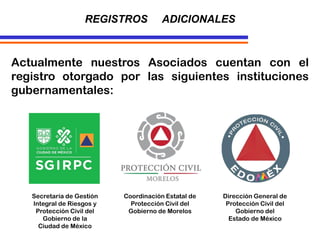 Actualmente nuestros Asociados cuentan con el
registro otorgado por las siguientes instituciones
gubernamentales:
REGISTROS ADICIONALES
Secretaría de Gestión
Integral de Riesgos y
Protección Civil del
Gobierno de la
Ciudad de México
Coordinación Estatal de
Protección Civil del
Gobierno de Morelos
Dirección General de
Protección Civil del
Gobierno del
Estado de México
 