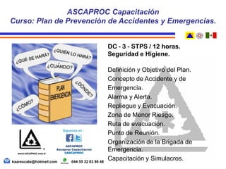 DC - 3 - STPS / 12 horas.
Seguridad e Higiene.
Definición y Objetivo del Plan.
Concepto de Accidente y de
Emergencia.
Alarma y Alerta.
Repliegue y Evacuación.
Zona de Menor Riesgo.
Ruta de evacuación.
Punto de Reunión.
Organización de la Brigada de
Emergencia.
Capacitación y Simulacros.
ASCAPROC Capacitación
Curso: Plan de Prevención de Accidentes y Emergencias.
kaarescate@hotmail.com 044 55 32 03 86 48
 