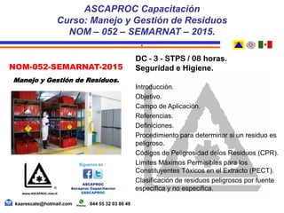 DC - 3 - STPS / 08 horas.
Seguridad e Higiene.
Introducción.
Objetivo.
Campo de Aplicación.
Referencias.
Definiciones.
Procedimiento para determinar si un residuo es
peligroso.
Códigos de Peligrosidad delos Residuos (CPR).
Limites Máximos Permisibles para los
Constituyentes Tóxicos en el Extracto (PECT).
Clasificación de residuos peligrosos por fuente
especifica y no especifica.
ASCAPROC Capacitación
Curso: Manejo y Gestión de Residuos
NOM – 052 – SEMARNAT – 2015.
.
kaarescate@hotmail.com 044 55 32 03 86 48
NOM-052-SEMARNAT-2015
Manejo y Gestión de Residuos.
 