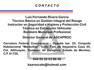 Luis Fernando Rivera García
Técnico Básico en Gestión Integral del Riesgo
Instructor en Seguridad e Higiene y Protección Civil
Técnico en Extracción Vehicular
Bombero Municipal Profesional
Director General de ASCAPROC
Carretera Federal Cuernavaca – Cuautla km. 25, Conjunto
Habitacional “Maravillas”, Calle Faro de Alejandría Casa 45,
Col. Atlihuayán, Yautepec de Zaragoza, Estado de Morelos,
C.P. 61730,
044 55 32 03 86 48
kaarescate@hotmail.com
C O N T A C T O
 