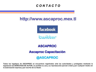 http://www.ascaproc.mex.tl
C O N T A C T O
ASCAPROC
Ascaproc Capacitación
@ASCAPROC
Todos los logotipos de ASCAPROC se encuentran registrados ante las autoridades y protegidos mediante la
legislación de DERECHOS DE AUTOR, se prohíbe su uso y su reproducción parcial o total y por cualquier medio sin
la autorización expresa y por escrito de su titular.
 