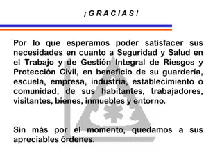 Por lo que esperamos poder satisfacer sus
necesidades en cuanto a Seguridad y Salud en
el Trabajo y de Gestión Integral de Riesgos y
Protección Civil, en beneficio de su guardería,
escuela, empresa, industria, establecimiento o
comunidad, de sus habitantes, trabajadores,
visitantes, bienes, inmuebles y entorno.
Sin más por el momento, quedamos a sus
apreciables órdenes.
¡ G R A C I A S !
 