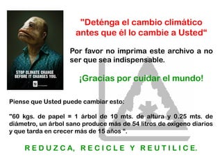 "Deténga el cambio climático
antes que él lo cambie a Usted“
Por favor no imprima este archivo a no
ser que sea indispensable.
¡Gracias por cuidar el mundo!
Piense que Usted puede cambiar esto:
"60 kgs. de papel = 1 árbol de 10 mts. de altura y 0.25 mts. de
diámetro, un árbol sano produce más de 54 litros de oxigeno diarios
y que tarda en crecer más de 15 años “.
R E D U Z C A, R E C I C L E Y R E U T I L I C E.
 