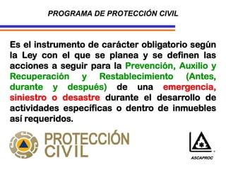 Es el instrumento de carácter obligatorio según
la Ley con el que se planea y se definen las
acciones a seguir para la Prevención, Auxilio y
Recuperación y Restablecimiento (Antes,
durante y después) de una emergencia,
siniestro o desastre durante el desarrollo de
actividades específicas o dentro de inmuebles
así requeridos.
PROGRAMA DE PROTECCIÓN CIVIL
ASCAPROC
 
