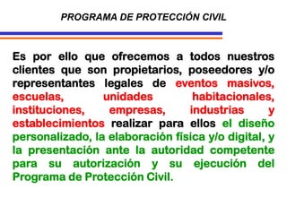 Es por ello que ofrecemos a todos nuestros
clientes que son propietarios, poseedores y/o
representantes legales de eventos masivos,
escuelas, unidades habitacionales,
instituciones, empresas, industrias y
establecimientos realizar para ellos el diseño
personalizado, la elaboración física y/o digital, y
la presentación ante la autoridad competente
para su autorización y su ejecución del
Programa de Protección Civil.
PROGRAMA DE PROTECCIÓN CIVIL
 