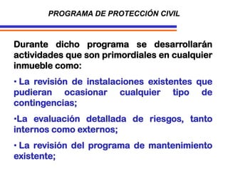 Durante dicho programa se desarrollarán
actividades que son primordiales en cualquier
inmueble como:
• La revisión de instalaciones existentes que
pudieran ocasionar cualquier tipo de
contingencias;
•La evaluación detallada de riesgos, tanto
internos como externos;
• La revisión del programa de mantenimiento
existente;
PROGRAMA DE PROTECCIÓN CIVIL
 
