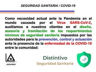 SEGURIDAD SANITARIA / COVID-19
Como necesidad actual ante la Pandemia en el
mundo causada por el Virus SARS-CoV-2,
auxiliamos a nuestros clientes en el diseño,
asesoría y tramitación de los requerimientos
mínimos de seguridad sanitaria impuestos por las
autoridades para la prevención, control y actuación
ante la presencia de la enfermedad de la COVID-19
entre la comunidad:
ASCAPROC
 