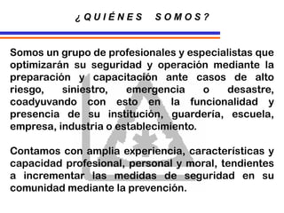 Somos un grupo de profesionales y especialistas que
optimizarán su seguridad y operación mediante la
preparación y capacitación ante casos de alto
riesgo, siniestro, emergencia o desastre,
coadyuvando con esto en la funcionalidad y
presencia de su institución, guardería, escuela,
empresa, industria o establecimiento.
Contamos con amplia experiencia, características y
capacidad profesional, personal y moral, tendientes
a incrementar las medidas de seguridad en su
comunidad mediante la prevención.
¿ Q U I É N E S S O M O S ?
 