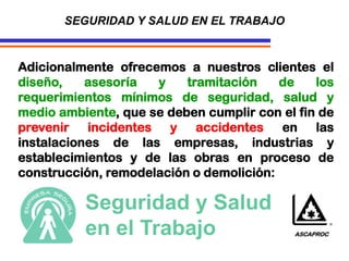 SEGURIDAD Y SALUD EN EL TRABAJO
Adicionalmente ofrecemos a nuestros clientes el
diseño, asesoría y tramitación de los
requerimientos mínimos de seguridad, salud y
medio ambiente, que se deben cumplir con el fin de
prevenir incidentes y accidentes en las
instalaciones de las empresas, industrias y
establecimientos y de las obras en proceso de
construcción, remodelación o demolición:
Seguridad y Salud
en el Trabajo ASCAPROC
 