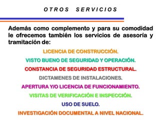 O T R O S S E R V I C I O S
LICENCIA DE CONSTRUCCIÓN.
VISTO BUENO DE SEGURIDAD Y OPERACIÓN.
CONSTANCIA DE SEGURIDAD ESTRUCTURAL.
DICTAMENES DE INSTALACIONES.
APERTURA Y/O LICENCIA DE FUNCIONAMIENTO.
VISITAS DE VERIFICACIÓN E INSPECCIÓN.
USO DE SUELO.
INVESTIGACIÓN DOCUMENTAL A NIVEL NACIONAL.
Además como complemento y para su comodidad
le ofrecemos también los servicios de asesoría y
tramitación de:
 