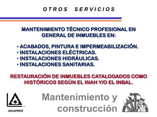 O T R O S S E R V I C I O S
MANTENIMIENTO TÉCNICO PROFESIONAL EN
GENERAL DE INMUEBLES EN:
• ACABADOS, PINTURA E IMPERMEABILIZACIÓN.
• INSTALACIONES ELÉCTRICAS.
• INSTALACIONES HIDRÁULICAS.
• INSTALACIONES SANITARIAS.
RESTAURACIÓN DE INMUEBLES CATALOGADOS COMO
HISTÓRICOS SEGÚN EL INAH Y/O EL INBAL.
Mantenimiento y
construcción
ASCAPROC
 