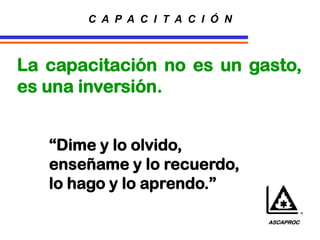 La capacitación no es un gasto,
es una inversión.
“Dime y lo olvido,
enseñame y lo recuerdo,
lo hago y lo aprendo.”
C A P A C I T A C I Ó N
ASCAPROC
 