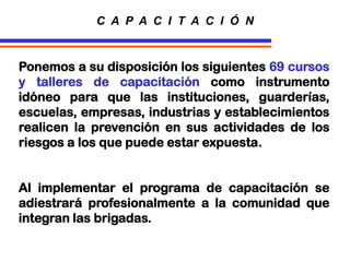 Ponemos a su disposición los siguientes 69 cursos
y talleres de capacitación como instrumento
idóneo para que las instituciones, guarderías,
escuelas, empresas, industrias y establecimientos
realicen la prevención en sus actividades de los
riesgos a los que puede estar expuesta.
Al implementar el programa de capacitación se
adiestrará profesionalmente a la comunidad que
integran las brigadas.
C A P A C I T A C I Ó N
 
