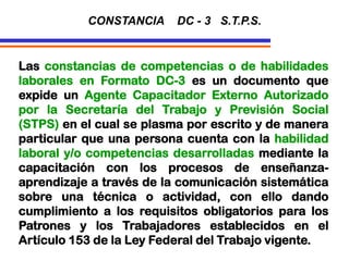 Las constancias de competencias o de habilidades
laborales en Formato DC-3 es un documento que
expide un Agente Capacitador Externo Autorizado
por la Secretaría del Trabajo y Previsión Social
(STPS) en el cual se plasma por escrito y de manera
particular que una persona cuenta con la habilidad
laboral y/o competencias desarrolladas mediante la
capacitación con los procesos de enseñanza-
aprendizaje a través de la comunicación sistemática
sobre una técnica o actividad, con ello dando
cumplimiento a los requisitos obligatorios para los
Patrones y los Trabajadores establecidos en el
Artículo 153 de la Ley Federal del Trabajo vigente.
CONSTANCIA DC - 3 S.T.P.S.
 