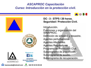 DC - 3 - STPS / 20 horas.
Seguridad / Protección Civil.
Introducción.
Funciones y organización del
SINAPROC.
Definición de siniestro y desastre.
Agentes perturbadores.
Agentes Afectables.
Agentes Reguladores.
Programa de Protección Civil.
Subprograma de prevención.
Subprograma de auxilio.
Subprograma de recuperación.
ASCAPROC Capacitación
Curso: Introducción en la protección civil.
kaarescate@hotmail.com 044 55 32 03 86 48
 