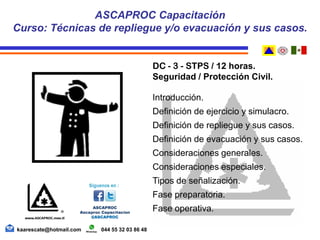DC - 3 - STPS / 12 horas.
Seguridad / Protección Civil.
Introducción.
Definición de ejercicio y simulacro.
Definición de repliegue y sus casos.
Definición de evacuación y sus casos.
Consideraciones generales.
Consideraciones especiales.
Tipos de señalización.
Fase preparatoria.
Fase operativa.
ASCAPROC Capacitación
Curso: Técnicas de repliegue y/o evacuación y sus casos.
kaarescate@hotmail.com 044 55 32 03 86 48
 