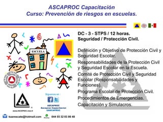 DC - 3 - STPS / 12 horas.
Seguridad / Protección Civil.
Definición y Objetivo de Protección Civil y
Seguridad Escolar.
Responsabilidades de la Protección Civil
y Seguridad Escolar en la Escuela.
Comité de Protección Civil y Seguridad
Escolar (Responsabilidades y
Funciones).
Programa Escolar de Protección Civil.
Procedimientos de Emergencias.
Capacitación y Simulacros.
ASCAPROC Capacitación
Curso: Prevención de riesgos en escuelas.
kaarescate@hotmail.com 044 55 32 03 86 48
ESCUELA
 