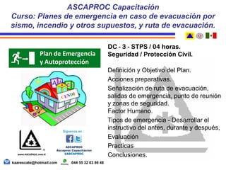 DC - 3 - STPS / 04 horas.
Seguridad / Protección Civil.
Definición y Objetivo del Plan.
Acciones preparativas.
Señalización de ruta de evacuación,
salidas de emergencia, punto de reunión
y zonas de seguridad.
Factor Humano.
Tipos de emergencia - Desarrollar el
instructivo del antes, durante y después,
Evaluación
Practicas
Conclusiones.
ASCAPROC Capacitación
Curso: Planes de emergencia en caso de evacuación por
sismo, incendio y otros supuestos, y ruta de evacuación.
kaarescate@hotmail.com 044 55 32 03 86 48
 