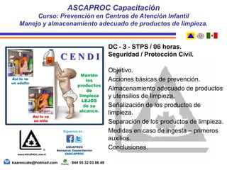 DC - 3 - STPS / 06 horas.
Seguridad / Protección Civil.
Objetivo.
Acciones básicas de prevención.
Almacenamiento adecuado de productos
y utensilios de limpieza.
Señalización de los productos de
limpieza.
Separación de los productos de limpieza.
Medidas en caso de ingesta – primeros
auxilios.
Conclusiones.
ASCAPROC Capacitación
Curso: Prevención en Centros de Atención Infantil
Manejo y almacenamiento adecuado de productos de limpieza.
kaarescate@hotmail.com 044 55 32 03 86 48
 