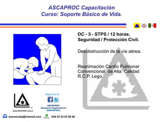 DC - 3 - STPS / 12 horas.
Seguridad / Protección Civil.
Desobstrucción de la vía aérea.
Reanimación Cardio Pulmonar
Convencional de Alta Calidad
R.C.P. Lego.
ASCAPROC Capacitación
Curso: Soporte Básico de Vida.
kaarescate@hotmail.com 044 55 32 03 86 48
 