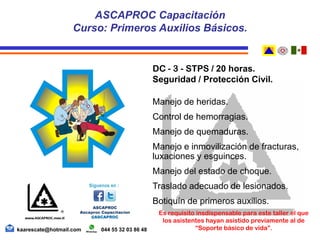 DC - 3 - STPS / 20 horas.
Seguridad / Protección Civil.
Manejo de heridas.
Control de hemorragias.
Manejo de quemaduras.
Manejo e inmovilización de fracturas,
luxaciones y esguinces.
Manejo del estado de choque.
Traslado adecuado de lesionados.
Botiquín de primeros auxilios.
Es requisito insdispensable para este taller el que
los asistentes hayan asistido previamente al de
“Soporte básico de vida”.
ASCAPROC Capacitación
Curso: Primeros Auxilios Básicos.
kaarescate@hotmail.com 044 55 32 03 86 48
 