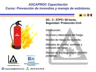 DC - 3 - STPS / 20 horas.
Seguridad / Protección Civil.
Introducción.
Química y laboratorio del fuego.
Niveles de riesgo de incendio.
Métodos de control, combate y
extinción del fuego.
Manejo de equipos contra incendio
portátiles.
ASCAPROC Capacitación
Curso: Prevención de incendios y manejo de extintores.
kaarescate@hotmail.com 044 55 32 03 86 48
 
