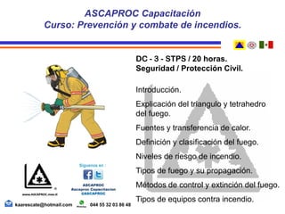 DC - 3 - STPS / 20 horas.
Seguridad / Protección Civil.
Introducción.
Explicación del triangulo y tetrahedro
del fuego.
Fuentes y transferencia de calor.
Definición y clasificación del fuego.
Niveles de riesgo de incendio.
Tipos de fuego y su propagación.
Métodos de control y extinción del fuego.
Tipos de equipos contra incendio.
ASCAPROC Capacitación
Curso: Prevención y combate de incendios.
kaarescate@hotmail.com 044 55 32 03 86 48
 