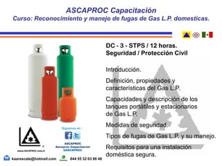 DC - 3 - STPS / 12 horas.
Seguridad / Protección Civil
Introducción.
Definición, propiedades y
características del Gas L.P.
Capacidades y descripción de los
tanques portátiles y estacionarios
de Gas L.P.
Medidas de seguridad.
Tipos de fugas de Gas L.P. y su manejo.
Requisitos para una instalación
doméstica segura.
ASCAPROC Capacitación
Curso: Reconocimiento y manejo de fugas de Gas L.P. domesticas.
kaarescate@hotmail.com 044 55 32 03 86 48
 