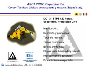 DC - 3 - STPS / 20 horas.
Seguridad / Protección Civil
Introducción.
Definición y propósitos.
Tipos de rescate.
Tareas principales.
Equipo de trabajo.
Etapas en la búsqueda y rescate.
Procedimientos generales.
Procedimientos especiales.
ASCAPROC Capacitación
Curso: Técnicas básicas de búsqueda y rescate (Brigadistas).
kaarescate@hotmail.com 044 55 32 03 86 48
 