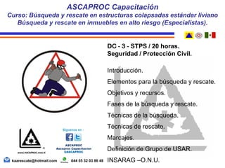DC - 3 - STPS / 20 horas.
Seguridad / Protección Civil.
Introducción.
Elementos para la búsqueda y rescate.
Objetivos y recursos.
Fases de la búsqueda y rescate.
Técnicas de la búsqueda.
Técnicas de rescate.
Marcajes.
Definición de Grupo de USAR.
INSARAG –O.N.U.
ASCAPROC Capacitación
Curso: Búsqueda y rescate en estructuras colapsadas estándar liviano
Búsqueda y rescate en inmuebles en alto riesgo (Especialistas).
kaarescate@hotmail.com 044 55 32 03 86 48
 