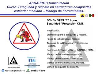 DC - 3 - STPS / 20 horas.
Seguridad / Protección Civil.
Introducción.
Elementos para la búsqueda y rescate.
Fases de la búsqueda y rescate.
Técnicas de la Búsqueda y Técnicas de
Rescate.
Definición de Grupo USAR – INSARAG / ONU.
Manejo de herramientas manuales.
Manejo de herramientas eléctricas.
Manejo de herramientas neumáticas.
Manejo de equipos de oxicorte.
ASCAPROC Capacitación
Curso: Búsqueda y rescate en estructuras colapsadas
estándar mediano – Manejo de herramientas.
kaarescate@hotmail.com 044 55 32 03 86 48
 