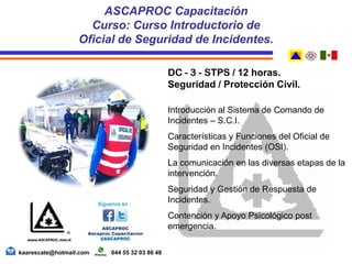 DC - 3 - STPS / 12 horas.
Seguridad / Protección Civil.
Introducción al Sistema de Comando de
Incidentes – S.C.I.
Características y Funciones del Oficial de
Seguridad en Incidentes (OSI).
La comunicación en las diversas etapas de la
intervención.
Seguridad y Gestión de Respuesta de
Incidentes.
Contención y Apoyo Psicológico post
emergencia.
ASCAPROC Capacitación
Curso: Curso Introductorio de
Oficial de Seguridad de Incidentes.
kaarescate@hotmail.com 044 55 32 03 86 48
 