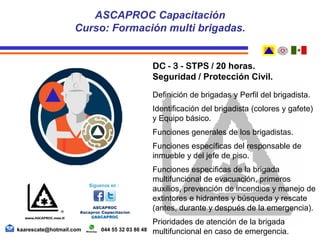 DC - 3 - STPS / 20 horas.
Seguridad / Protección Civil.
Definición de brigadas y Perfil del brigadista.
Identificación del brigadista (colores y gafete)
y Equipo básico.
Funciones generales de los brigadistas.
Funciones específicas del responsable de
inmueble y del jefe de piso.
Funciones especificas de la brigada
multifuncional de evacuación, primeros
auxilios, prevención de incendios y manejo de
extintores e hidrantes y búsqueda y rescate
(antes, durante y después de la emergencia).
Prioridades de atención de la brigada
multifuncional en caso de emergencia.
ASCAPROC Capacitación
Curso: Formación multi brigadas.
kaarescate@hotmail.com 044 55 32 03 86 48
 