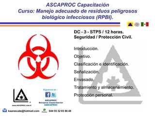 DC - 3 - STPS / 12 horas.
Seguridad / Protección Civil.
Introducción.
Objetivo.
Clasificación e identificación.
Señalización.
Envasado.
Tratamiento y almacenamiento.
Protección personal.
ASCAPROC Capacitación
Curso: Manejo adecuado de residuos peligrosos
biológico infecciosos (RPBI).
kaarescate@hotmail.com 044 55 32 03 86 48
 